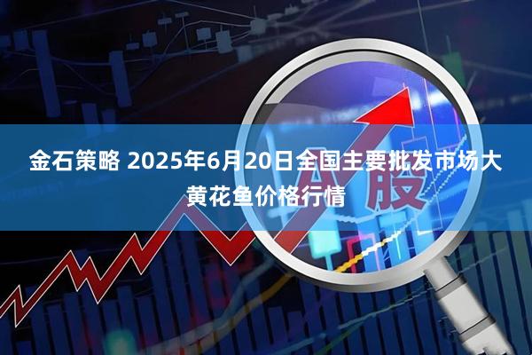 金石策略 2025年6月20日全国主要批发市场大黄花鱼价格行情