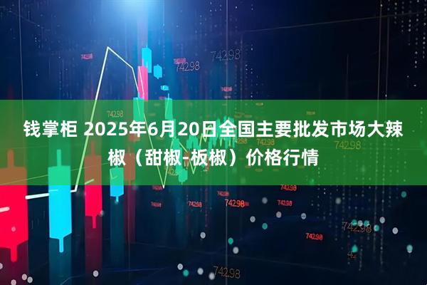 钱掌柜 2025年6月20日全国主要批发市场大辣椒（甜椒-板椒）价格行情