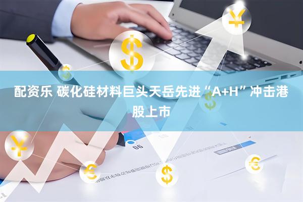配资乐 碳化硅材料巨头天岳先进“A+H”冲击港股上市