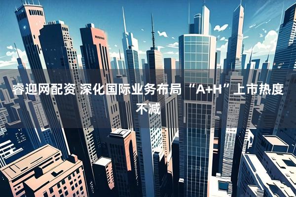 睿迎网配资 深化国际业务布局 “A+H”上市热度不减