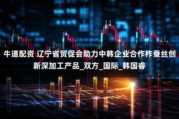 牛道配资 辽宁省贸促会助力中韩企业合作柞蚕丝创新深加工产品_双方_国际_韩国睿