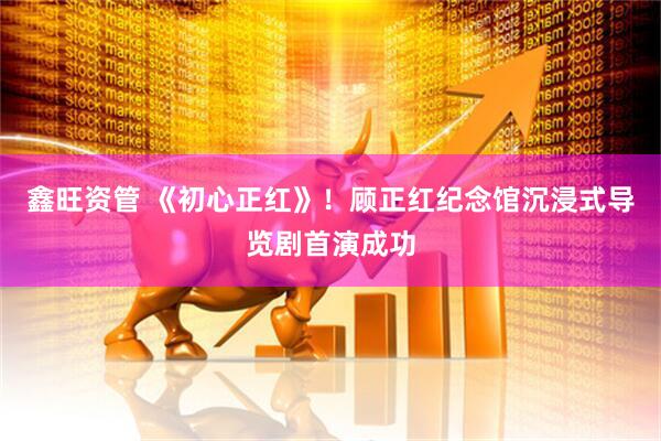 鑫旺资管 《初心正红》！顾正红纪念馆沉浸式导览剧首演成功