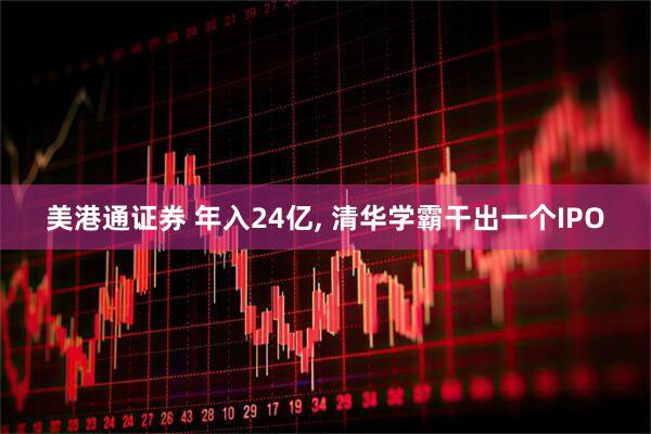 美港通证券 年入24亿, 清华学霸干出一个IPO